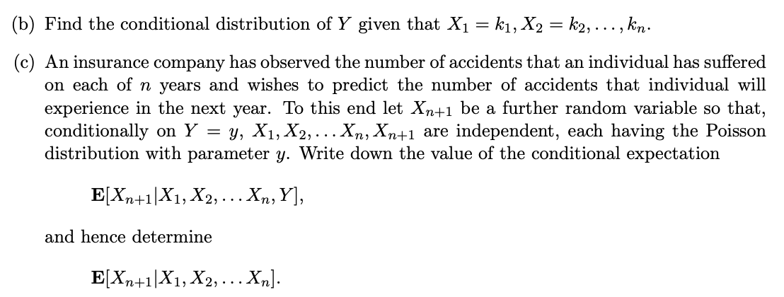 (b) Find the conditional distribution of Y given that X₁ = k₁, X2 = k2, ..., kn.
(c) An insurance company has observed the number of accidents that an individual has suffered
on each of n years and wishes to predict the number of accidents that individual will
experience in the next year. To this end let Xn+1 be a further random variable so that,
conditionally on Y y, X1, X2,... Xn, Xn+1 are independent, each having the Poisson
distribution with parameter y. Write down the value of the conditional expectation
E[Xn+1 X1, X2, ... Xn, Y],
-
and hence determine
E[Xn+1|X1, X2, ... Xn].