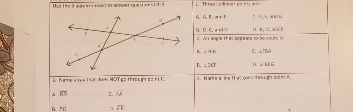 Use the diagram shown to answer questions #1-4
1. Three collinear points are:
A. A, B, and F
C. E, F, and G
B. D, C, and G
D. B, D, and E
2. An angle that appears to be acute is:
A. ZFCB
C. ZFBA
B. ZDCF
D. Z BCG
