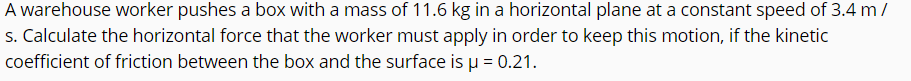 A warehouse worker pushes a box with a mass of 11.6 kg in a horizontal plane at a constant speed of 3.4 m /
s. Calculate the horizontal force that the worker must apply in order to keep this motion, if the kinetic
coefficient of friction between the box and the surface is µ = 0.21.
