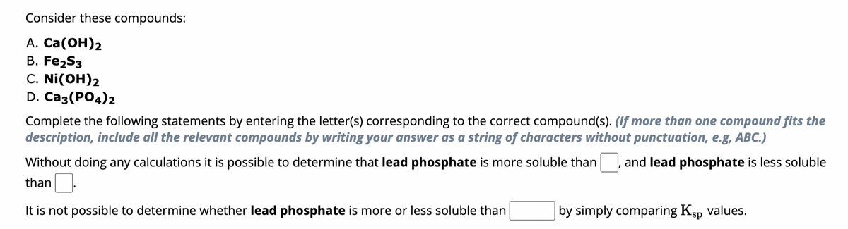 Consider these compounds:
A. Ca(OH)2
B. Fe2S3
C. Ni(OH)2
D. Ca3(PO4)2
Complete the following statements by entering the letter(s) corresponding to the correct compound(s). (If more than one compound fits the
description, include all the relevant compounds by writing your answer as a string of characters without punctuation, e.g, ABC.)
Without doing any calculations it is possible to determine that lead phosphate is more soluble than ☐, and lead phosphate is less soluble
than ☐ .
It is not possible to determine whether lead phosphate is more or less soluble than
by simply comparing Ksp values.