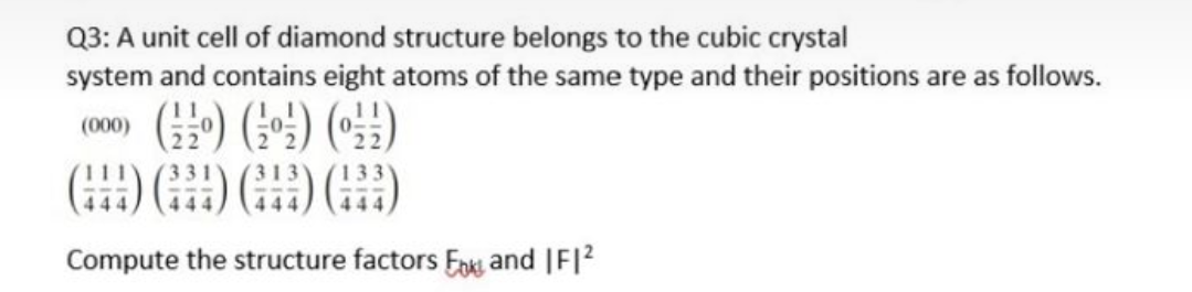 Q3: A unit cell of diamond structure belongs to the cubic crystal
system and contains eight atoms of the same type and their positions are as follows.
(000)
Compute the structure factors Fok and |F|2
