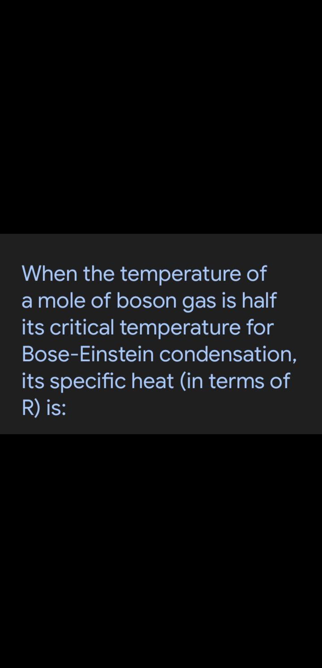When the temperature of
a mole of boson gas is half
its critical temperature for
Bose-Einstein condensation,
its specific heat (in terms of
R) is:
