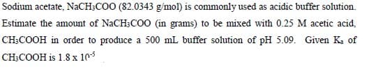 Sodium acetate, NaCH;COO (82.0343 g/mol) is commonly used as acidic buffer solution.
Estimate the amount of NaCH;COO (in grams) to be mixed with 0.25 M acetic acid,
CH;COOH in order to produce a 500 mL buffer solution of pH 5.09. Given Ka of
CH;COOH is 1.8 x 105
