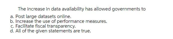 The increase in data availability has allowed governments to
a. Post large datasets online.
b. Increase the use of performance measures.
c. Facilitate fiscal transparency.
d. All of the given statements are true.
