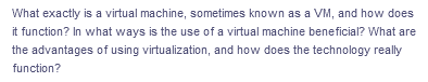 What exactly is a virtual machine, sometimes known as a VM, and how does
it function? In what ways is the use of a virtual machine beneficial? What are
the advantages of using virtualization, and how does the technology really
function?