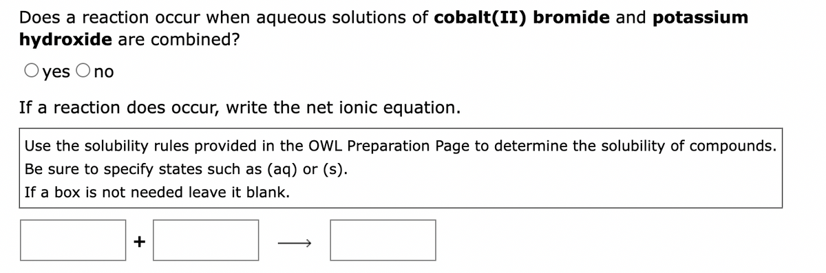 Does a reaction occur when aqueous solutions of cobalt(II) bromide and potassium
hydroxide are combined?
Oyes O no
If a reaction does occur, write the net ionic equation.
Use the solubility rules provided in the OWL Preparation Page to determine the solubility of compounds.
Be sure to specify states such as (aq) or (s).
If a box is not needed leave it blank.
+
