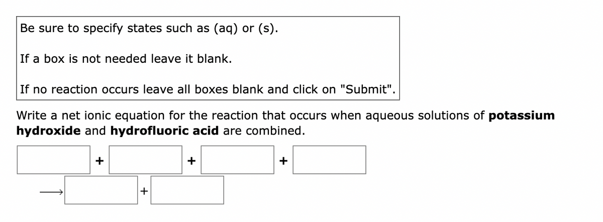 Be sure to specify states such as (aq) or (s).
If a box is not needed leave it blank.
If no reaction occurs leave all boxes blank and click on "Submit".
Write a net ionic equation for the reaction that occurs when aqueous solutions of potassium
hydroxide and hydrofluoric acid are combined.
+
+
