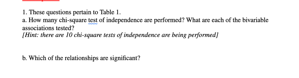 1. These questions pertain to Table 1.
a. How many chi-square test of independence are performed? What are each of the bivariable
associations tested?
[Hint: there are 10 chi-square tests of independence are being performed]
b. Which of the relationships are significant?