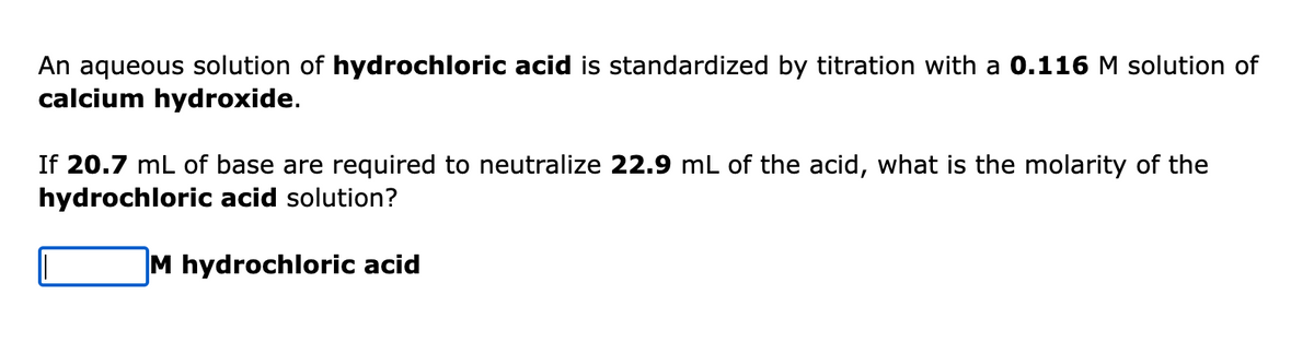 An aqueous solution of hydrochloric acid is standardized by titration with a 0.116 M solution of
calcium hydroxide.
If 20.7 mL of base are required to neutralize 22.9 mL of the acid, what is the molarity of the
hydrochloric acid solution?
M hydrochloric acid