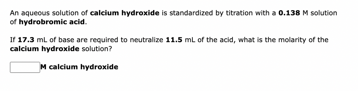 An aqueous solution of calcium hydroxide is standardized by titration with a 0.138 M solution
of hydrobromic acid.
If 17.3 mL of base are required to neutralize 11.5 mL of the acid, what is the molarity of the
calcium hydroxide solution?
M calcium hydroxide