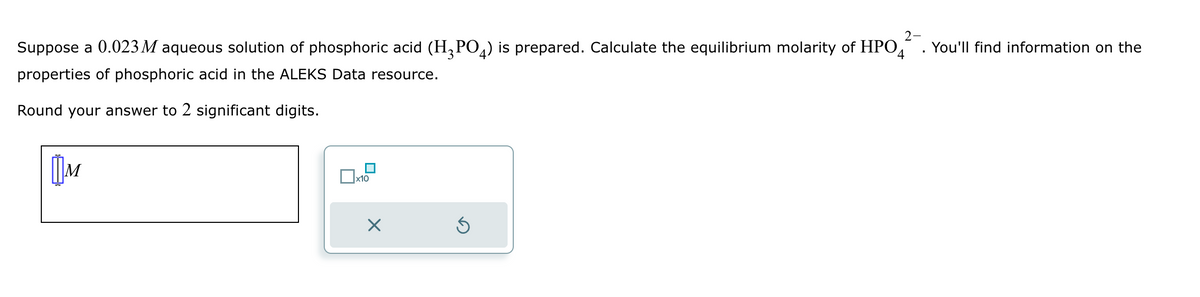 Suppose a 0.023 M aqueous solution of phosphoric acid (H3PO4) is prepared. Calculate the equilibrium molarity of HPO
properties of phosphoric acid in the ALEKS Data resource.
Round your answer to 2 significant digits.
M
x10
×
2-
You'll find information on the
4