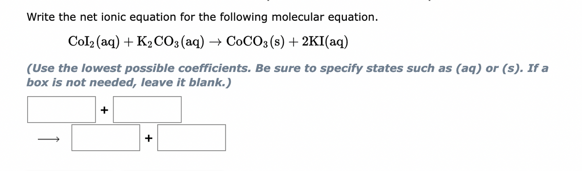 Write the net ionic equation for the following molecular equation.
Col₂ (aq) + K₂CO3(aq) → CoCO3(s) + 2KI(aq)
(Use the lowest possible coefficients. Be sure to specify states such as (aq) or (s). If a
box is not needed, leave it blank.)