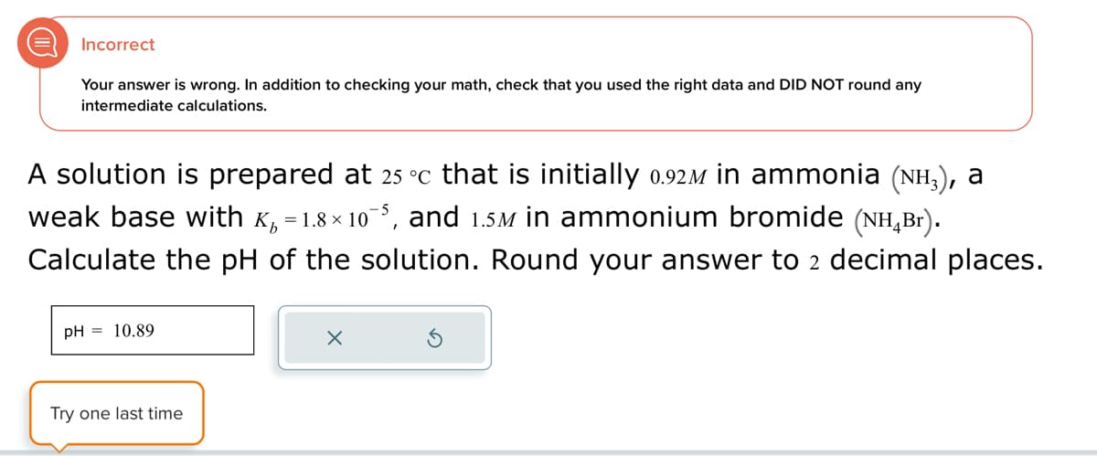 Incorrect
Your answer is wrong. In addition to checking your math, check that you used the right data and DID NOT round any
intermediate calculations.
A solution is prepared at 25 °c that is initially 0.92ì in ammonia (NH3), a
weak base with K₁ = 1.8×10¯5, and 1.5M in ammonium bromide (NH4Br).
Calculate the pH of the solution. Round your answer to 2 decimal places.
pH = 10.89
Try one last time