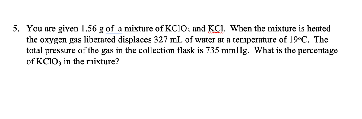 5. You are given 1.56 g of a mixture of KClO3 and KC1. When the mixture is heated
the oxygen gas liberated displaces 327 mL of water at a temperature of 19°C. The
total pressure of the gas in the collection flask is 735 mmHg. What is the percentage
of KClO3 in the mixture?