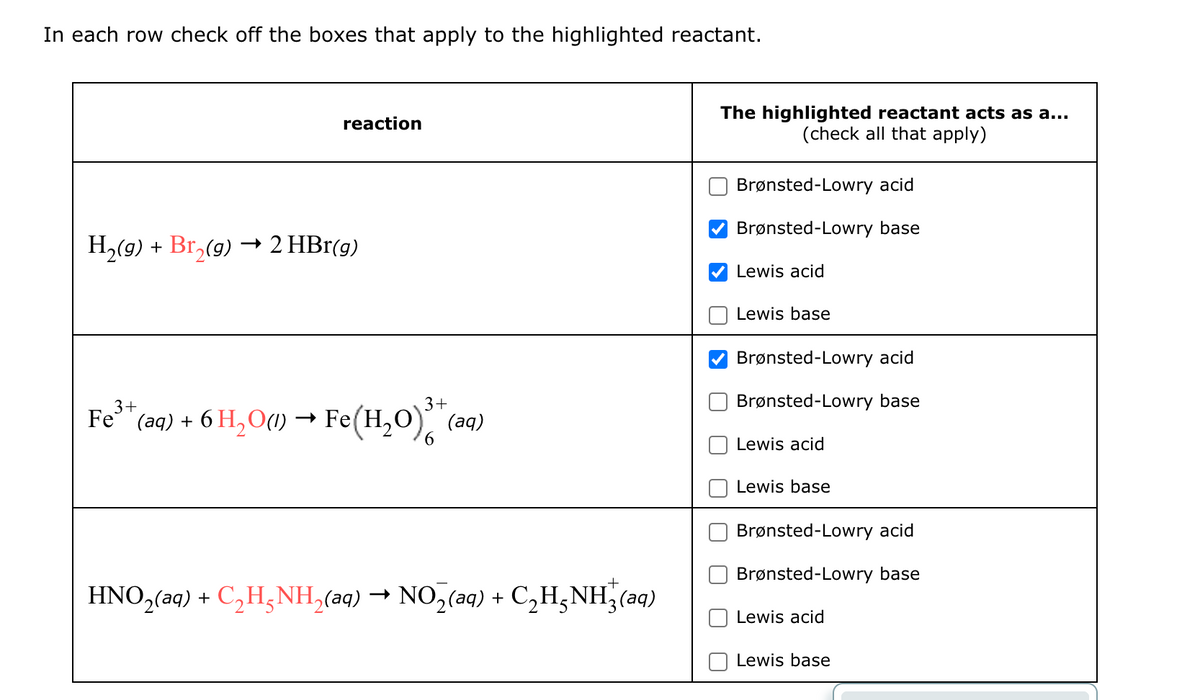 In each row check off the boxes that apply to the highlighted reactant.
reaction
H2(g) + Br₂(9) 2 HBr(g)
Fe 3+
* (aq) + 6 H₂O(1) → Fe(H₂O)³+
HNO2(aq) + C₂H5NH2(aq) → NO2(aq) + + C₂H₂NH3(aq)
The highlighted reactant acts as a...
(check all that apply)
Brønsted-Lowry acid
Brønsted-Lowry base
Lewis acid
Lewis base
Brønsted-Lowry acid
Brønsted-Lowry base
Lewis acid
Lewis base
Brønsted-Lowry acid
Brønsted-Lowry base
+
Lewis acid
Lewis base