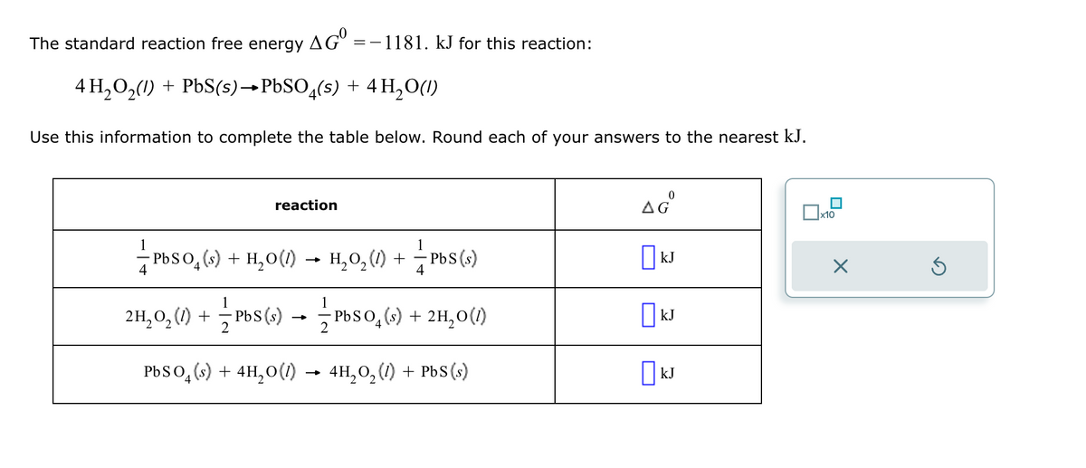 The standard reaction free energy AGº =−1181. kJ for this reaction:
4 H2O2(1) + PbS(s)→PbSO (s) + 4 H2O(l)
Use this information to complete the table below. Round each of your answers to the nearest kJ.
1
reaction
0
Δε
☐ x10
+
PbS(s)
☐ kJ
□kJ
OkJ
±±ÞÚSО (s) + H2O (l) → H₂O₂(1) +
-PbSO 4
2H₂O₂ (1) + ½ ½ Pbs (s) + ½ ½³bs (s) + 2H₂O(1)
→
-PbSО
2
4
PbSО(s) + 4H2O(l) → 4H₂O₂ (1) + PbS(s)
☑