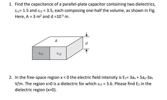1. Find the capacitance of a parallel-plate capacitor containing two dielectrics,
Er1= 1.5 and &r2 = 3.5, each composing one-half the volume, as shown in Fig.
Here, A = 3 m² and d = 10³ m.
E₁1
A
€12
2. In the free-space region x < 0 the electric field intensity is E₁= 3ax + 5ay-3az
V/m. The region x>0 is a dielectric for which &2 = 3.6. Please find E2 in the
dielectric region (x>0).