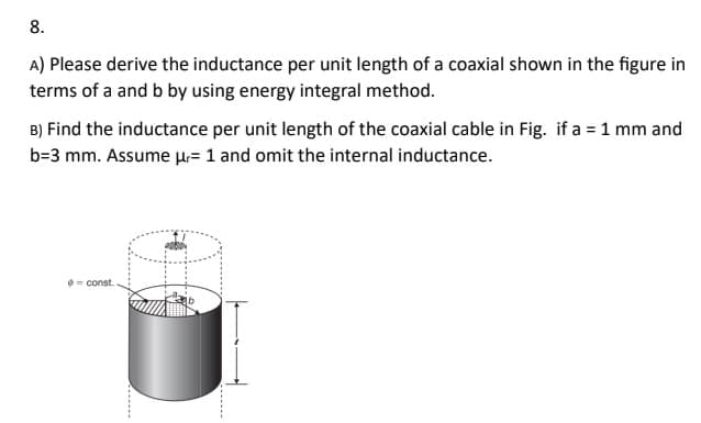 8.
A) Please derive the inductance per unit length of a coaxial shown in the figure in
terms of a and b by using energy integral method.
B) Find the inductance per unit length of the coaxial cable in Fig. if a = 1 mm and
b=3 mm. Assume μ= 1 and omit the internal inductance.
=const.