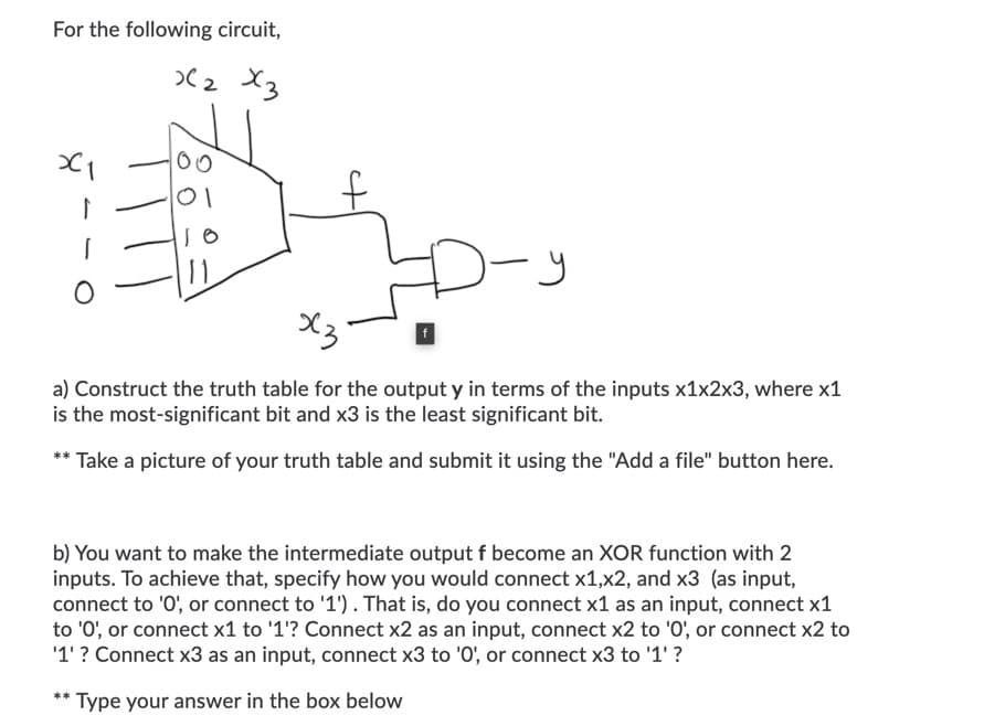 For the following circuit,
>(2 X3
00
01
-y
X3
a) Construct the truth table for the output y in terms of the inputs x1x2x3, where x1
is the most-significant bit and x3 is the least significant bit.
** Take a picture of your truth table and submit it using the "Add a file" button here.
b) You want to make the intermediate output f become an XOR function with 2
inputs. To achieve that, specify how you would connect x1,x2, and x3 (as input,
connect to '0', or connect to '1'). That is, do you connect x1 as an input, connect x1
to '0', or connect x1 to '1'? Connect x2 as an input, connect x2 to '0', or connect x2 to
'1' ? Connect x3 as an input, connect x3 to '0', or connect x3 to '1' ?
** Type your answer in the box below
