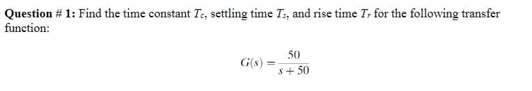Question # 1: Find the time constant Te, settling time Ts, and rise time Tr for the following transfer
function:
G(s) =
50
s +50