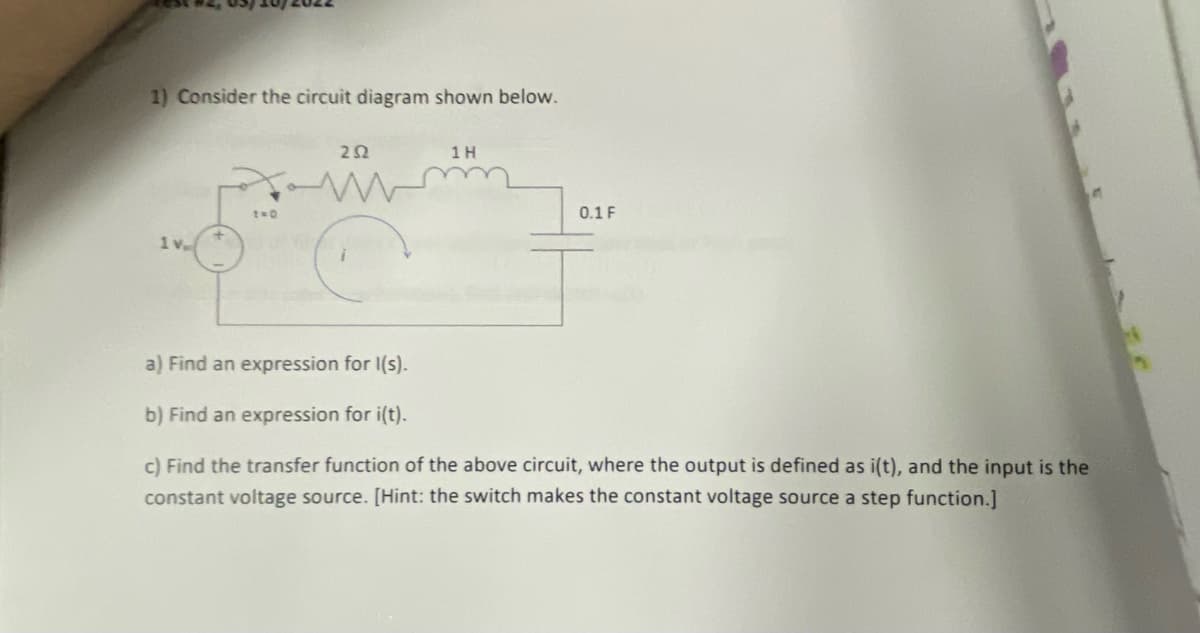 1) Consider the circuit diagram shown below.
1 H
t=0
0.1 F
1 v
a) Find an expression for 1(s).
b) Find an expression for i(t).
c) Find the transfer function of the above circuit, where the output is defined as i(t), and the input is the
constant voltage source. [Hint: the switch makes the constant voltage source a step function.]
