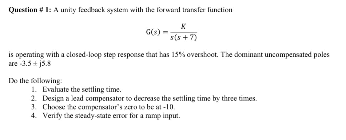Question # 1: A unity feedback system with the forward transfer function
G(s)
Do the following:
=
K
s(s+7)
is operating with a closed-loop step response that has 15% overshoot. The dominant uncompensated poles
are -3.5 j5.8
1. Evaluate the settling time.
2. Design a lead compensator to decrease the settling time by three times.
3. Choose the compensator's zero to be at -10.
4. Verify the steady-state error for a ramp input.