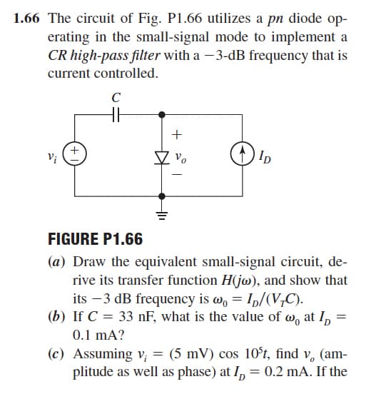 1.66 The circuit of Fig. P1.66 utilizes a pn diode op-
erating in the small-signal mode to implement a
CR high-pass filter with a -3-dB frequency that is
current controlled.
C
+
Vi
Ip
-
FIGURE P1.66
(a) Draw the equivalent small-signal circuit, de-
rive its transfer function H(jw), and show that
its –3 dB frequency is w, = Ip/(V,C).
(b) If C = 33 nF, what is the value of w, at I, =
0.1 mA?
(c) Assuming v; = (5 mV) cos 10°t, find v, (am-
plitude as well as phase) at I, = 0.2 mA. If the
+
