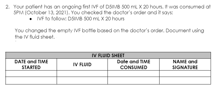 2. Your patient has an ongoing first IVF of D5IMB 500 mL X 20 hours. It was consumed at
5PM (October 13, 2021). You checked the doctor's order and it says:
• VF to follow: D5IMB 500 ml X 20 hours
You changed the empty IVF bottle based on the doctor's order. Document using
the IV fluid sheet.
IV FLUID SHEET
DATE and TIME
Date and TIME
NAME and
IV FLUID
STARTED
CONSUMED
SIGNATURE
