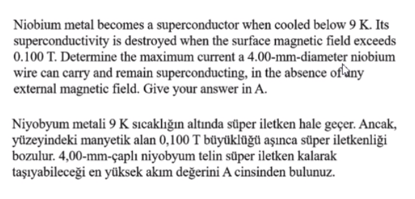 Niobium metal becomes a superconductor when cooled below 9 K. Its
superconductivity is destroyed when the surface magnetic field exceeds
0.100 T. Determine the maximum current a 4.00-mm-diameter niobium
wire can carry and remain superconducting, in the absence of any
external magnetic field. Give your answer in A.
Niyobyum metali 9 K sıcaklığın altında süper iletken hale geçer. Ancak,
yüzeyindeki manyetik alan 0,100 T büyüklüğü aşınca süper iletkenliği
bozulur. 4,00-mm-çaplı niyobyum telin süper iletken kalarak
taşıyabileceği en yüksek akım değerini A cinsinden bulunuz.
