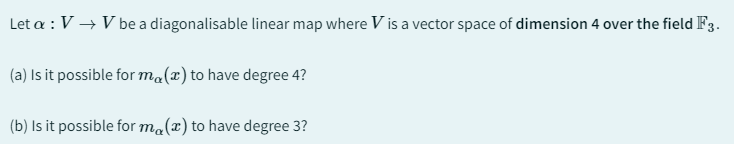 Let a : V → V be a diagonalisable linear map where V is a vector space of dimension 4 over the field F3.
(a) Is it possible for ma(x) to have degree 4?
(b) Is it possible for ma(x) to have degree 3?