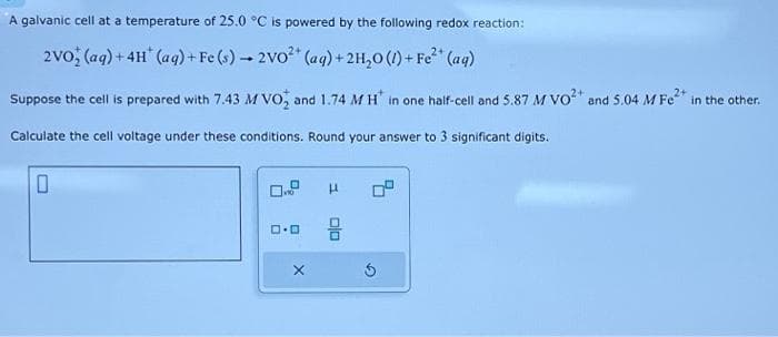 A galvanic cell at a temperature of 25.0 °C is powered by the following redox reaction:
2VO (aq) + 4H (aq) + Fe (s)→ 2VO²+ (aq) + 2H₂O(l) + Fe²+ (aq)
Suppose the cell is prepared with 7.43 M VO₂ and 1.74 MH* in one half-cell and 5.87 M VO²+ and 5.04 M Fe²+ in the other.
Calculate the cell voltage under these conditions. Round your answer to 3 significant digits.
0
no
ロ･ロ
X
μ
믐
5