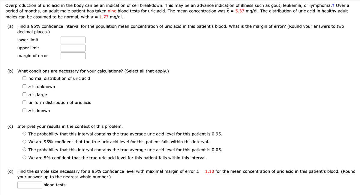 Overproduction of uric acid in the body can be an indication of cell breakdown. This may be an advance indication of illness such as gout, leukemia, or lymphoma.t Over a
period of months, an adult male patient has taken nine blood tests for uric acid. The mean concentration was x = 5.37 mg/dl. The distribution of uric acid in healthy adult
males can be assumed to be normal, with o = 1.77 mg/dl.
(a) Find a 95% confidence interval for the population mean concentration of uric acid in this patient's blood. What is the margin of error? (Round your answers to two
decimal places.)
lower limit
upper limit
margin of error
(b) What conditions are necessary for your calculations? (Select all that apply.)
O normal distribution of uric acid
O o is unknown
O n is large
O uniform distribution of uric acid
O o is known
(c) Interpret your results in the context of this problem.
O The probability that this interval contains the true average uric acid level for this patient is 0.95.
O We are 95% confident that the true uric acid level for this patient falls within this interval.
O The probability that this interval contains the true average uric acid level for this patient is 0.05.
O We are 5% confident that the true uric acid level for this patient falls within this interval.
(d) Find the sample size necessary for a 95% confidence level with maximal margin of error E = 1.10 for the mean concentration of uric acid in this patient's blood. (Round
your answer up to the nearest whole number.)
blood tests
