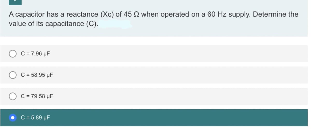 A capacitor has a reactance (Xc) of 45 2 when operated on a 60 Hz supply. Determine the
value of its capacitance (C).
C = 7.96 μF
C = 58.95 μF
C = 79.58 μF
C = 5.89 μF