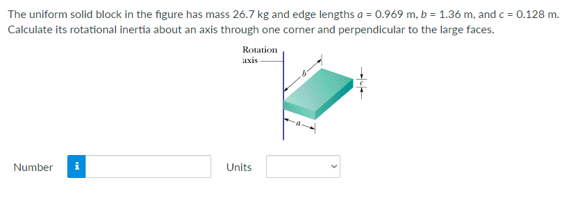 The uniform solid block in the figure has mass 26.7 kg and edge lengths a = 0.969 m, b = 1.36 m, and c = 0.128 m.
Calculate its rotational inertia about an axis through one corner and perpendicular to the large faces.
Rotation
axis
Number
i
Units
