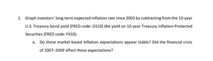 1. Graph investors' long-term expected inflation rate since 2003 by subtracting from the 10-year
U.S. Treasury bond yield (FRED code: GS10) the yield on 10-year Treasury Inflation-Protected
Securities (FRED code: FII10).
a. Do these market-based inflation expectations appear stable? Did the financial crisis
of 2007-2009 affect these expectations?
