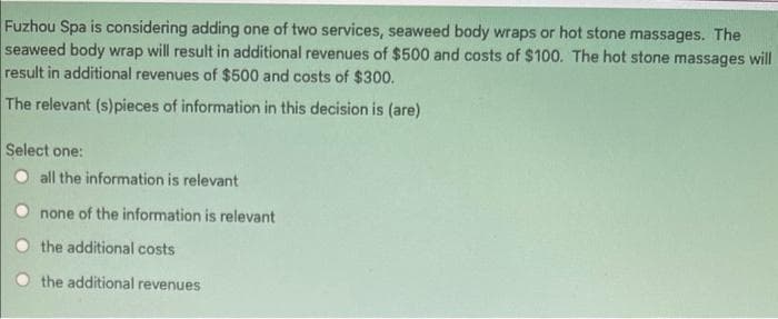 Fuzhou Spa is considering adding one of two services, seaweed body wraps or hot stone massages. The
seaweed body wrap will result in additional revenues of $500 and costs of $100. The hot stone massages will
result in additional revenues of $500 and costs of $300.
The relevant (s)pieces of information in this decision is (are)
Select one:
all the information is relevant
none of the information is relevant
the additional costs
the additional revenues