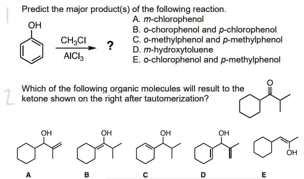 Predict the major product(s) of the following reaction.
A. m-chlorophenol
OH
CH3CI
AICI 3
B. o-chorophenol and p-chlorophenol
C. o-methylphenol and p-methylphenol
D. m-hydroxytoluene
?
E. o-chlorophenol and p-methylphenol
Which of the following organic molecules will result to the
ketone shown on the right after tautomerization?
OH
OH
OH
OH
of or of for
OH
B
E
O
D