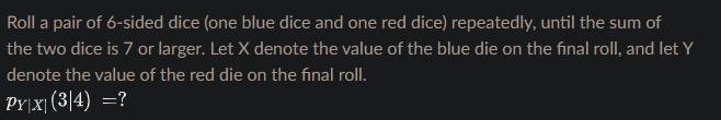 Roll a pair of 6-sided dice (one blue dice and one red dice) repeatedly, until the sum of
the two dice is 7 or larger. Let X denote the value of the blue die on the final roll, and let Y
denote the value of the red die on the final roll.
PY|x|(3|4) =?
