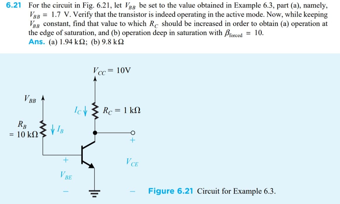 6.21 For the circuit in Fig. 6.21, let VBB be set to the value obtained in Example 6.3, part (a), namely,
VBB = 1.7 V. Verify that the transistor is indeed operating in the active mode. Now, while keeping
VBB constant, find that value to which Rc should be increased in order to obtain (a) operation at
the edge of saturation, and (b) operation deep in saturation with forced = 10.
Ans. (a) 1.94 ΚΩ; (b) 9.8 kΩ
Vcc= 10V
V BB
Figure 6.21 Circuit for Example 6.3.
=
RB
10 ΚΩ
VIB
Ic↓
+
V BE
Rc = 1 kn
+
VCE
