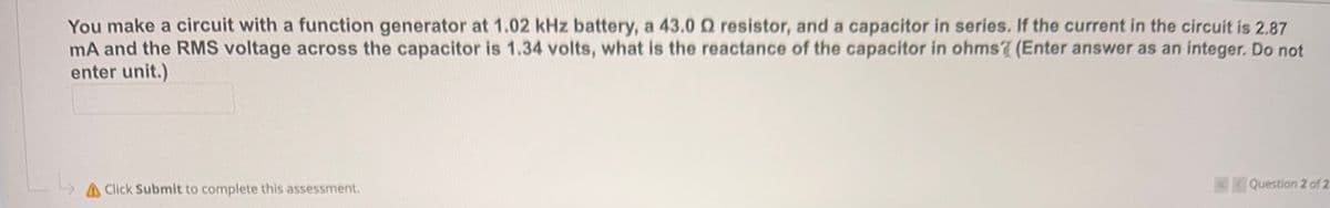 You make a circuit with a function generator at 1.02 kHz battery, a 43.0 Q resistor, and a capacitor in series. If the current in the circuit is 2.87
mA and the RMS voltage across the capacitor is 1.34 volts, what is the reactance of the capacitor in ohms (Enter answer as an integer. Do not
enter unit.)
AClick Submit to complete this assessment.
4Question 2 of 2
