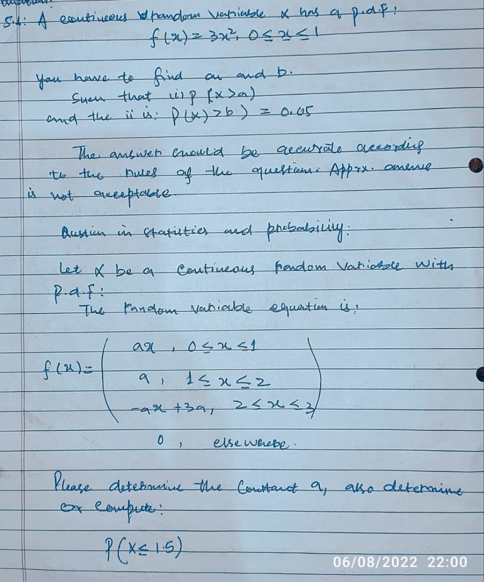 54: A contineens pondern Vapsiable x has of
f(x) = 3x²³ 05251
you have to find
Suen that up (x>a)
and the it is: P(x) > b)
let & be a
Rafi
on and b.
The answer should be accurate according
Dures of the question. Apprx. anere
to the
is not acceptable
Austion in statisties and probability:
f(x)=
= 0.65
an
The pandom Vaniable equation is!
+
Contineous prendom Variable with
pdf.
osast
15x52
ai
-ax +39, 2<x<z
0 )
else whebe.
Please determine the Constant 9, also determine
or compute:
P(x≤ 1.5)
06/08/2022 22:00