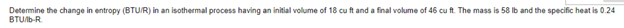 Determine the change in entropy (BTU/R) in an isothermal process having an initial volume of 18 cu ft and a final volume of 46 cu ft. The mass is 58 lb and the specific heat is 0.24
BTU/b-R