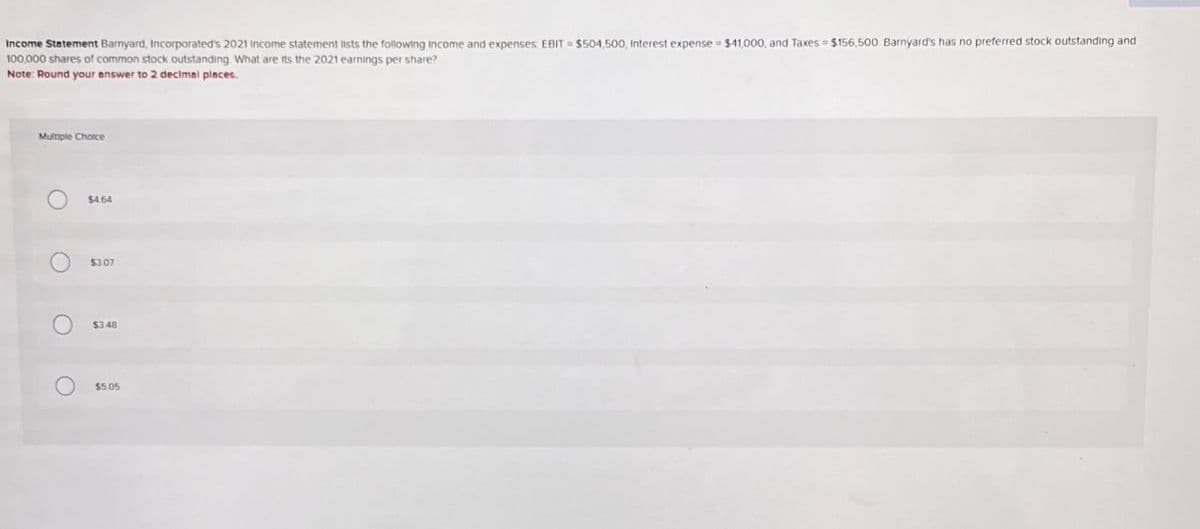 Income Statement Barnyard, Incorporated's 2021 Income statement lists the following income and expenses: EBIT = $504,500, Interest expense = $41,000, and Taxes = $156,500. Barnyard's has no preferred stock outstanding and
100,000 shares of common stock outstanding What are its the 2021 earnings per share?
Note: Round your answer to 2 decimal places.
Multiple Choice
O
O
$4.64
$3.07
О
$3.48
$5.05