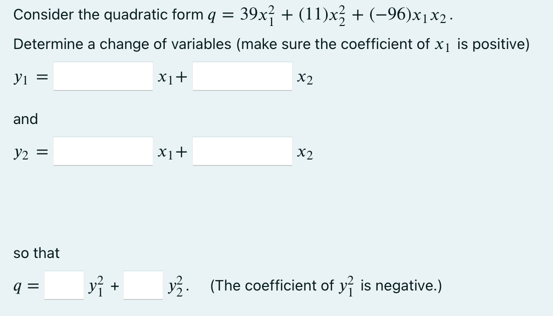Consider the quadratic form =
39x² + (11)x² + (−96)x1x2.
Determine a change of variables (make sure the coefficient of x₁ is positive)
y1 =
x₁ +
and
Y2 =
so that
9=
y} -
x1+
x2
x2
y. (The coefficient of y is negative.)