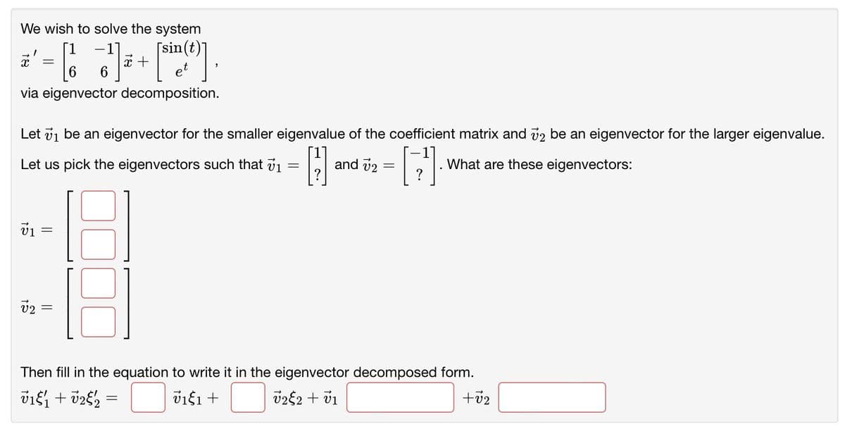 We wish to solve the system
[13] + [sin(0)].
via eigenvector decomposition.
X =
Let ₁ be an eigenvector for the smaller eigenvalue of the coefficient matrix and 72 be an eigenvector for the larger eigenvalue.
H
[]
Let us pick the eigenvectors such that 71
=
V1 =
15
V2
||
18
and 72 -
What are these eigenvectors:
Then fill in the equation to write it in the eigenvector decomposed form.
71&₁ + √2/2 =
ύιξι +
√22 + v1
+7₂