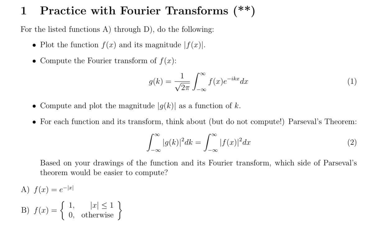 1 Practice with Fourier Transforms (**)
For the listed functions A) through D), do the following:
• Plot the function f(x) and its magnitude |ƒ(x)|.
• Compute the Fourier transform of f(x):
A) f(x) = e-|x|
1,
B) f(x) = { 1
g(k)
|x| ≤ 1 |
• Compute and plot the magnitude |g(k)| as a function of k.
• For each function and its transform, think about (but do not compute!) Parseval's Theorem:
lg(k)|²dk =
|f(x)|²da
0, otherwise
=
-∞
1
√2π Lx f(x)e-iker dar
(1)
Based on your drawings of the function and its Fourier transform, which side of Parseval's
theorem would be easier to compute?
(2)