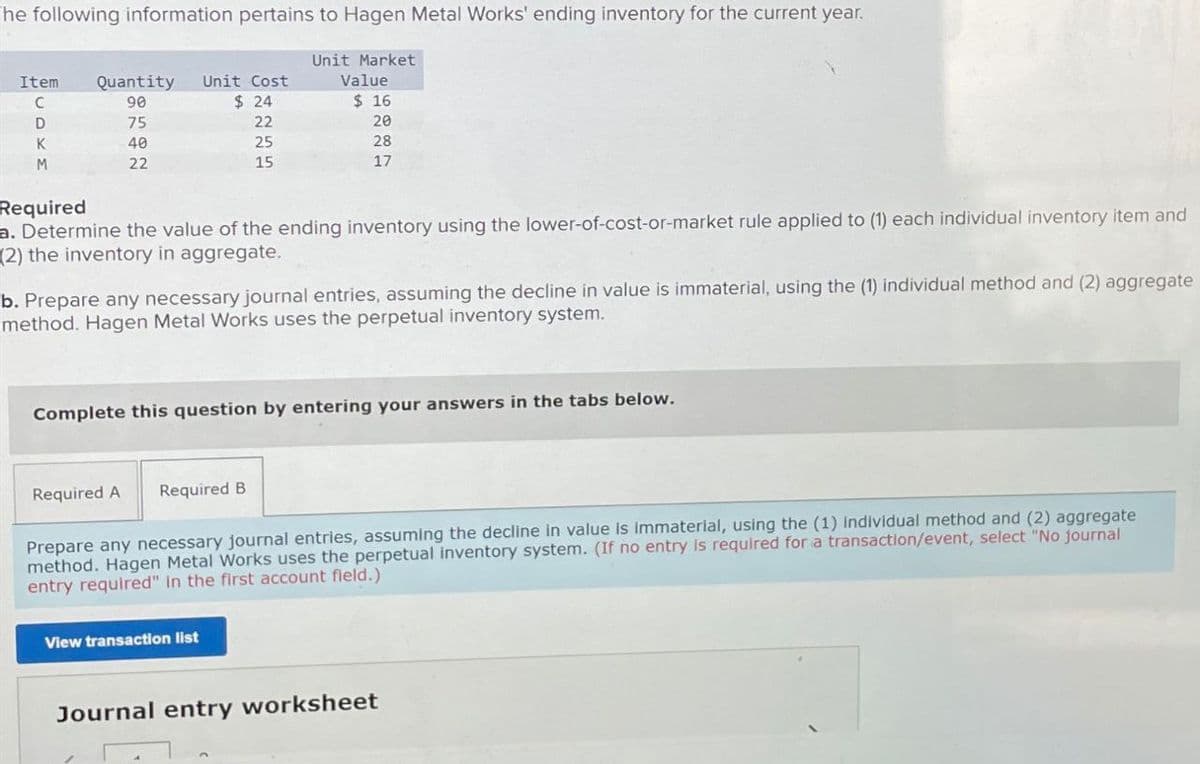 he following information pertains to Hagen Metal Works' ending inventory for the current year.
Unit Market
Item
Quantity Unit Cost
Value
C
90
$ 24
$ 16
D
75
22
20
K
40
25
28
22
15
17
M
Required
a. Determine the value of the ending inventory using the lower-of-cost-or-market rule applied to (1) each individual inventory item and
(2) the inventory in aggregate.
b. Prepare any necessary journal entries, assuming the decline in value is immaterial, using the (1) individual method and (2) aggregate
method. Hagen Metal Works uses the perpetual inventory system.
Complete this question by entering your answers in the tabs below.
Required A Required B
Prepare any necessary journal entries, assuming the decline in value is immaterial, using the (1) Individual method and (2) aggregate
method. Hagen Metal Works uses the perpetual inventory system. (If no entry is required for a transaction/event, select "No journal
entry required" in the first account field.)
View transaction list
Journal entry worksheet