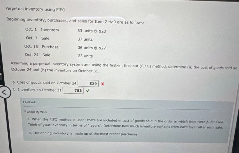 Perpetual inventory using FIFO
Beginning inventory, purchases, and sales for Item Zeta9 are as follows:
Oct. 1 Inventory
53 units @ $23
Oct. 7 Sale
37 units
Oct. 15 Purchase
36 units @ $27
Oct. 24 Sale
23 units
Assuming a perpetual inventory system and using the first-in, first-out (FIFO) method, determine (a) the cost of goods sold on
October 24 and (b) the inventory on October 31.
a. Cost of goods sold on October 24
b. Inventory on October 31
529 X
783 V
Feedback
Check My Work
a. When the FIFO method is used, costs are included in cost of goods sold in the order in which they were purchased.
Think of your inventory in terms of "layers". Determine how much inventory remains from each layer after each sale.
b. The ending inventory is made up of the most recent purchases.