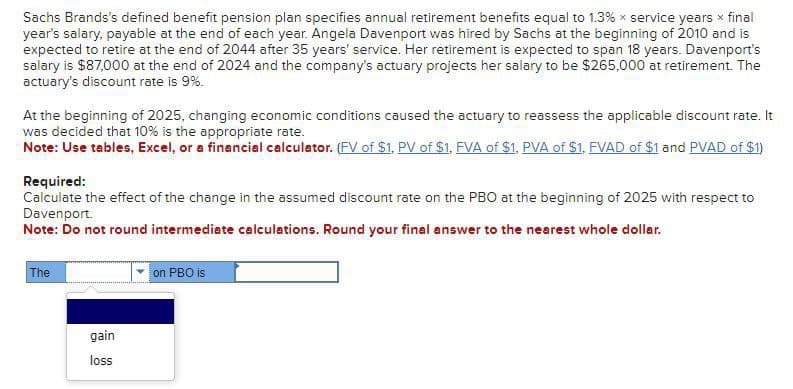 Sachs Brands's defined benefit pension plan specifies annual retirement benefits equal to 1.3% x service years * final
year's salary, payable at the end of each year. Angela Davenport was hired by Sachs at the beginning of 2010 and is
expected to retire at the end of 2044 after 35 years' service. Her retirement is expected to span 18 years. Davenport's
salary is $87,000 at the end of 2024 and the company's actuary projects her salary to be $265,000 at retirement. The
actuary's discount rate is 9%.
At the beginning of 2025, changing economic conditions caused the actuary to reassess the applicable discount rate. It
was decided that 10% is the appropriate rate.
Note: Use tables, Excel, or a financial calculator. (FV of $1, PV of $1, FVA of $1, PVA of $1, FVAD of $1 and PVAD of $1)
Required:
Calculate the effect of the change in the assumed discount rate on the PBO at the beginning of 2025 with respect to
Davenport.
Note: Do not round intermediate calculations. Round your final answer to the nearest whole dollar.
The
on PBO is
gain
loss