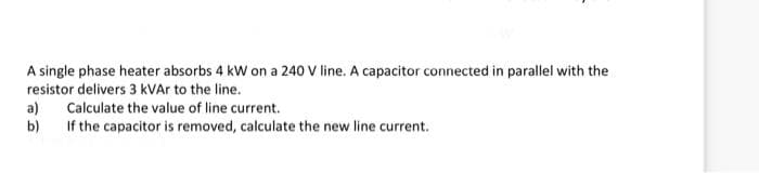 A single phase heater absorbs 4 kW on a 240 V line. A capacitor connected in parallel with the
resistor delivers 3 kVAr to the line.
a)
Calculate the value of line current.
b) If the capacitor is removed, calculate the new line current.
